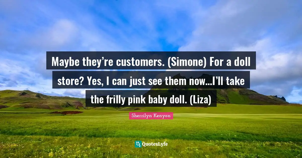 Maybe they’re customers. (Simone) For a doll store? Yes, I can just see them now…I’ll take the frilly pink baby doll. (Liza)