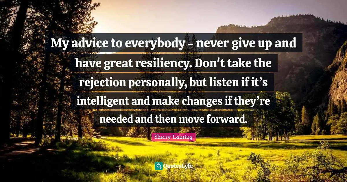 My advice to everybody - never give up and have great resiliency. Don't take the rejection personally, but listen if it’s intelligent and make changes if they’re needed and then move forward.
