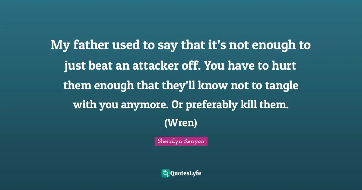 My father used to say that it’s not enough to just beat an attacker off. You have to hurt them enough that they’ll know not to tangle with you anymore. Or preferably kill them. (Wren)