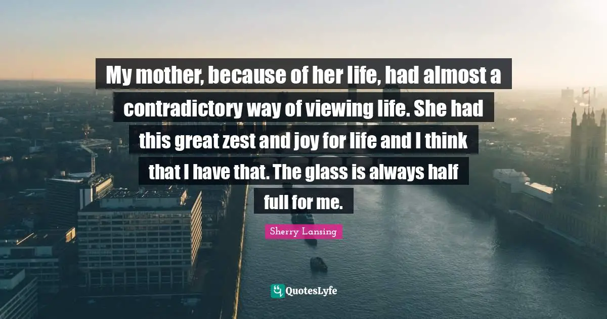 Zest Quotes: "My mother, because of her life, had almost a contradictory way of viewing life. She had this great zest and joy for life and I think that I have that. The glass is always half full for me."