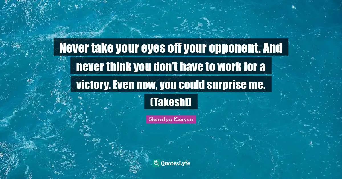 Never take your eyes off your opponent. And never think you don’t have to work for a victory. Even now, you could surprise me. (Takeshi)