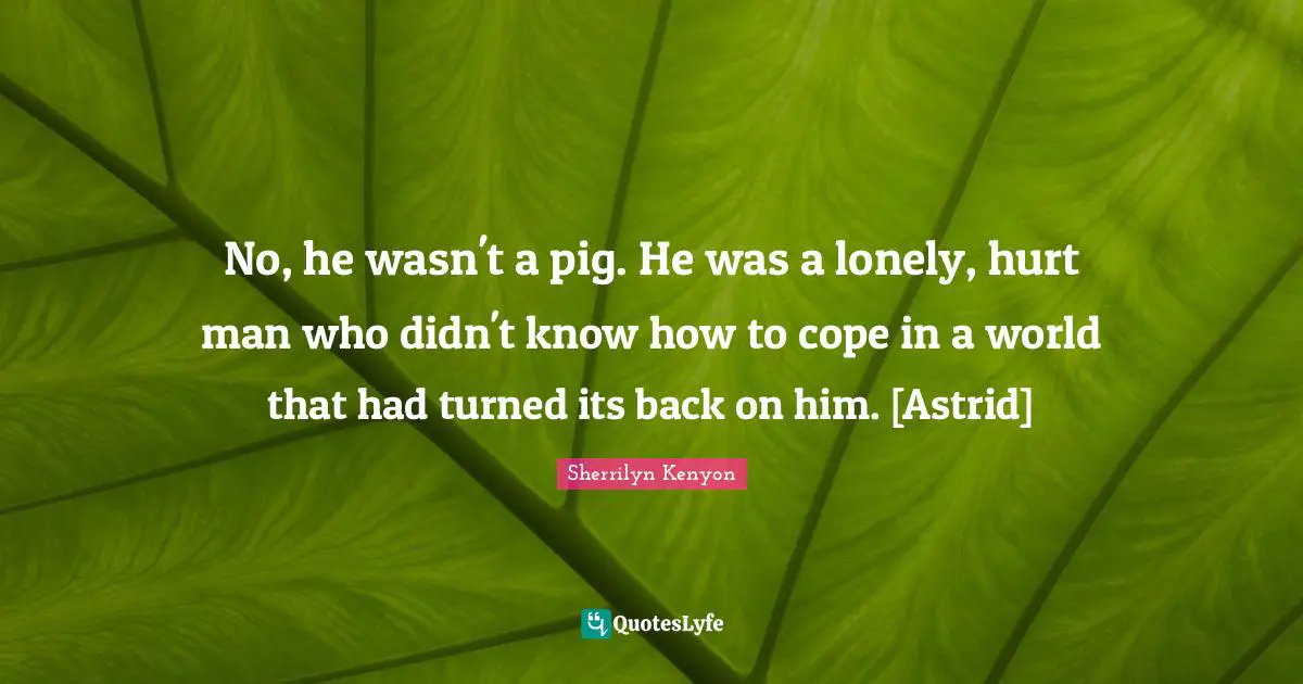No, he wasn't a pig. He was a lonely, hurt man who didn't know how to cope in a world that had turned its back on him. [Astrid]
