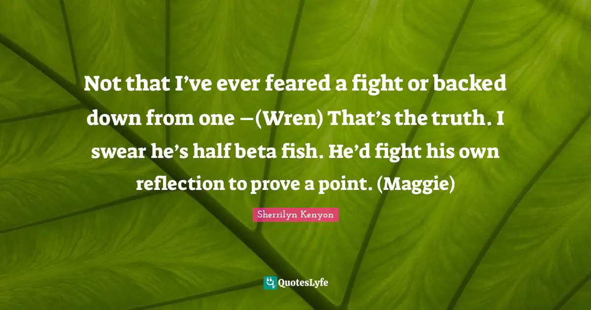 Not that I’ve ever feared a fight or backed down from one –(Wren) That’s the truth. I swear he’s half beta fish. He’d fight his own reflection to prove a point. (Maggie)
