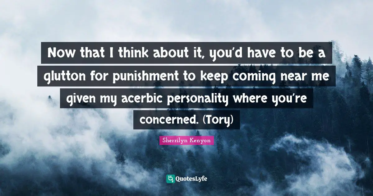 Now that I think about it, you’d have to be a glutton for punishment to keep coming near me given my acerbic personality where you’re concerned. (Tory)
