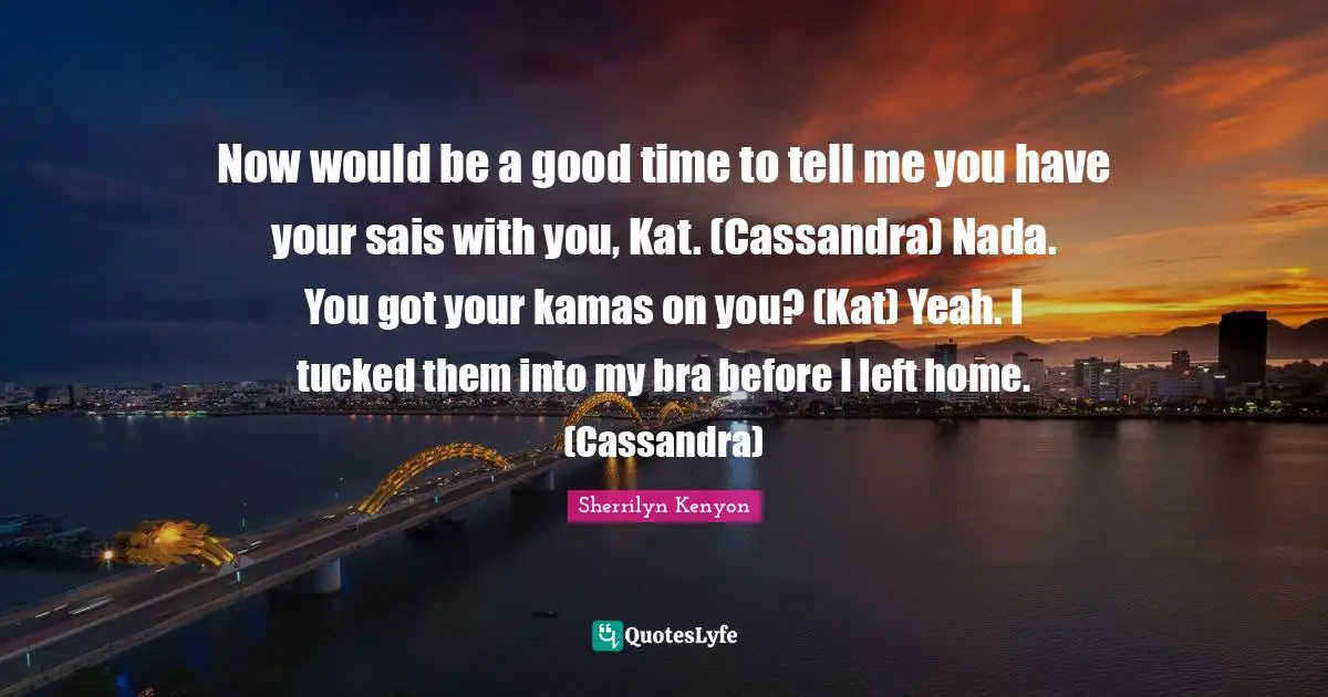 Now would be a good time to tell me you have your sais with you, Kat. (Cassandra) Nada. You got your kamas on you? (Kat) Yeah. I tucked them into my bra before I left home. (Cassandra)