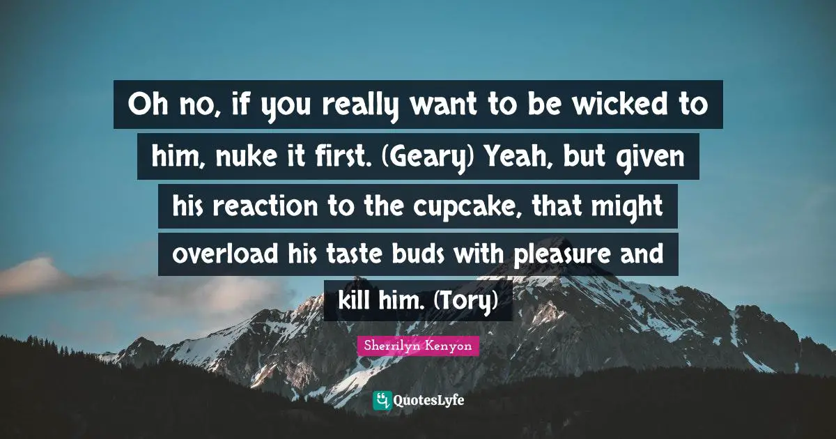 Oh no, if you really want to be wicked to him, nuke it first. (Geary) Yeah, but given his reaction to the cupcake, that might overload his taste buds with pleasure and kill him. (Tory)