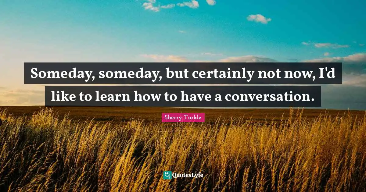 Someday, someday, but certainly not now, I'd like to learn how to have a conversation.