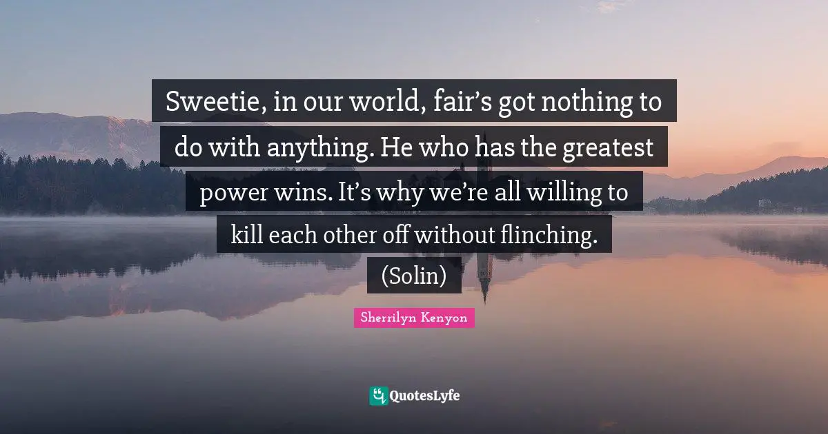 World Power Quotes: "Sweetie, in our world, fair’s got nothing to do with anything. He who has the greatest power wins. It’s why we’re all willing to kill each other off without flinching. (Solin)"