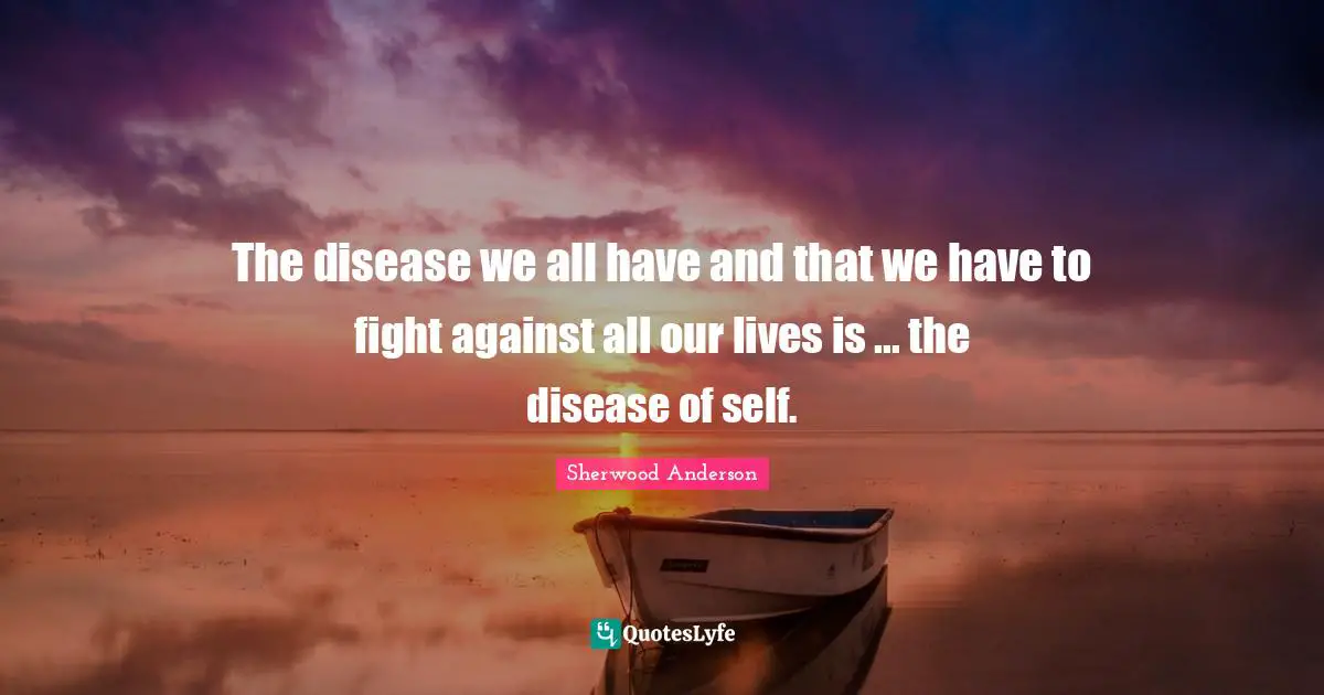 The disease we all have and that we have to fight against all our lives is ... the disease of self.