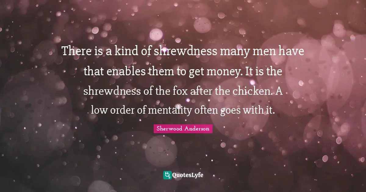 There is a kind of shrewdness many men have that enables them to get money. It is the shrewdness of the fox after the chicken. A low order of mentality often goes with it.