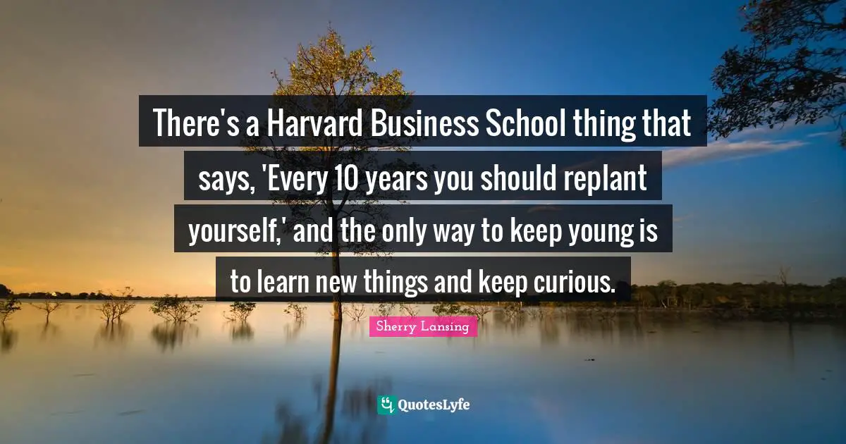 There's a Harvard Business School thing that says, 'Every 10 years you should replant yourself,' and the only way to keep young is to learn new things and keep curious.