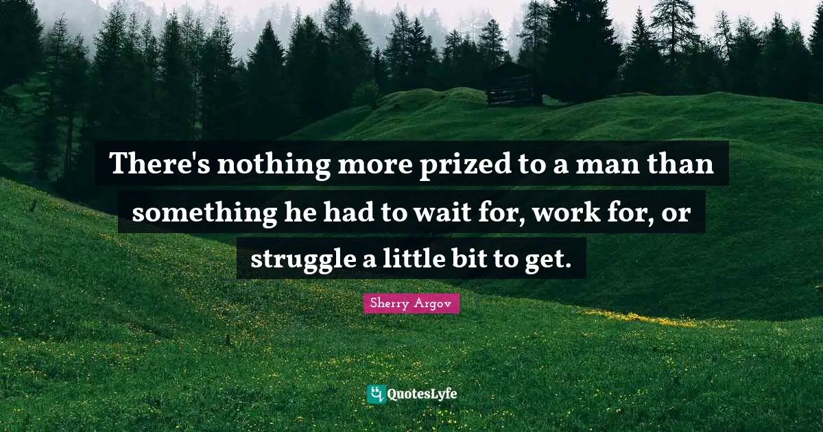 There's nothing more prized to a man than something he had to wait for, work for, or struggle a little bit to get.