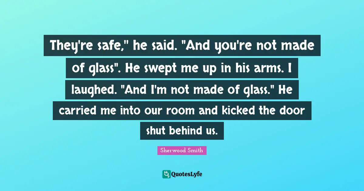 They're safe,'' he said. "And you're not made of glass". He swept me up in his arms. I laughed. "And I'm not made of glass." He carried me into our room and kicked the door shut behind us.