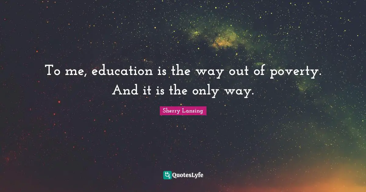 To me, education is the way out of poverty. And it is the only way.