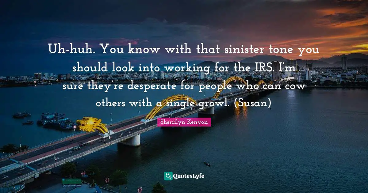 Uh-huh. You know with that sinister tone you should look into working for the IRS. I’m sure they’re desperate for people who can cow others with a single growl. (Susan)