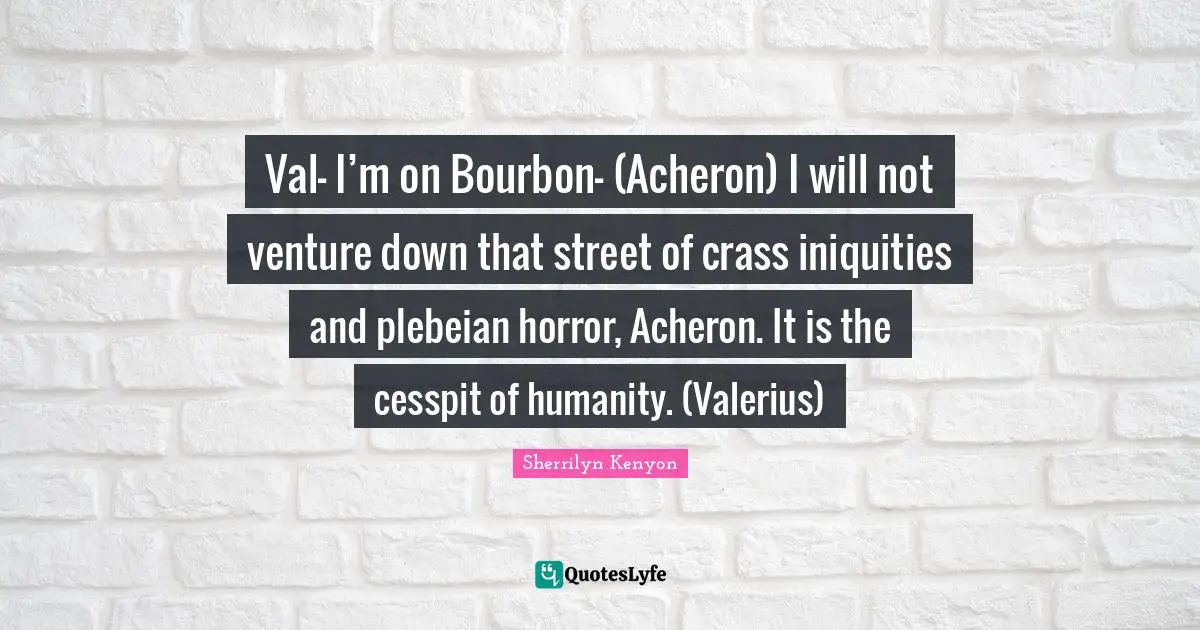 Val- I’m on Bourbon– (Acheron) I will not venture down that street of crass iniquities and plebeian horror, Acheron. It is the cesspit of humanity. (Valerius)