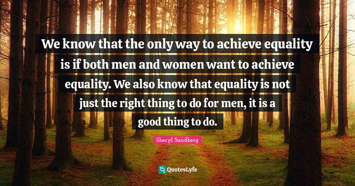 We know that the only way to achieve equality is if both men and women want to achieve equality. We also know that equality is not just the right thing to do for men, it is a good thing to do.