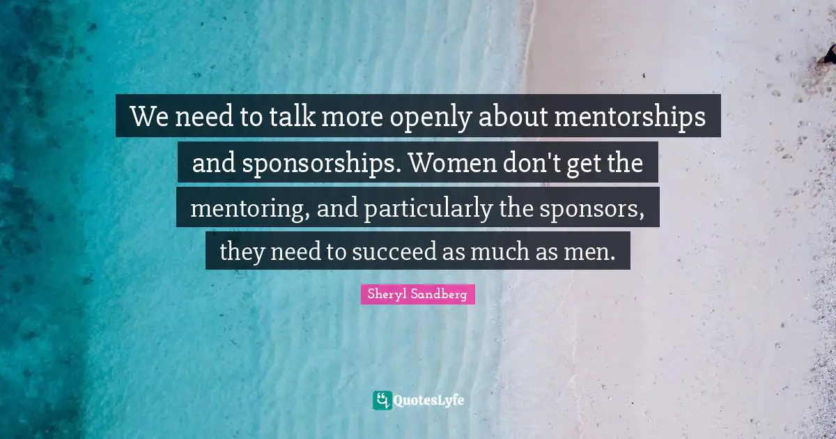 Mentoring Quotes: "We need to talk more openly about mentorships and sponsorships. Women don't get the mentoring, and particularly the sponsors, they need to succeed as much as men."