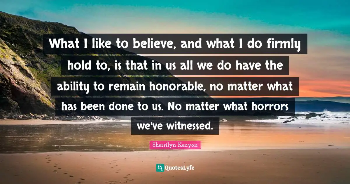 What I like to believe, and what I do firmly hold to, is that in us all we do have the ability to remain honorable, no matter what has been done to us. No matter what horrors we've witnessed.