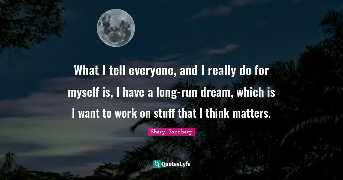 What I tell everyone, and I really do for myself is, I have a long-run dream, which is I want to work on stuff that I think matters.