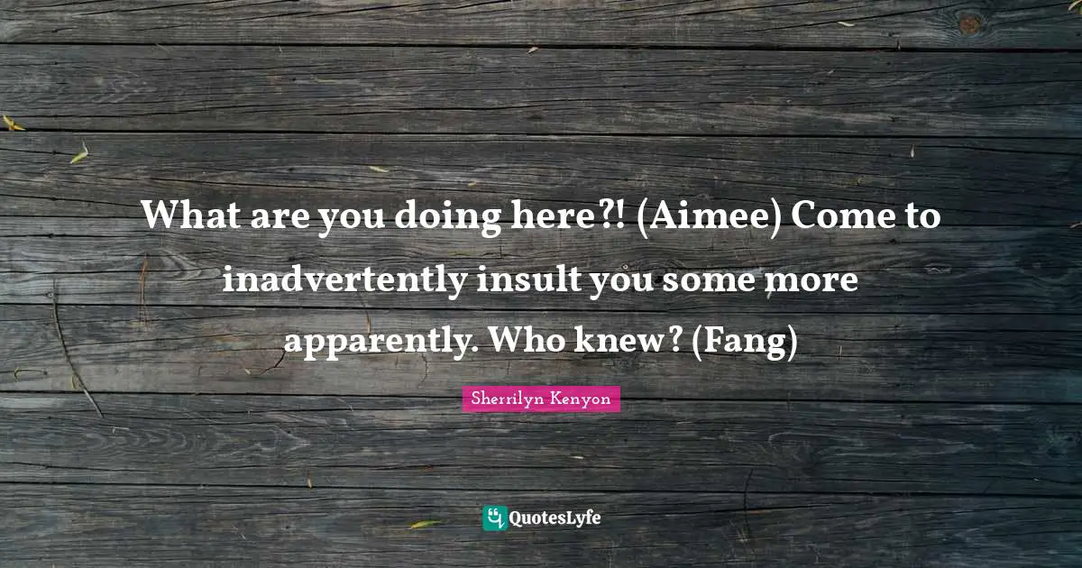 What are you doing here?! (Aimee) Come to inadvertently insult you some more apparently. Who knew? (Fang)