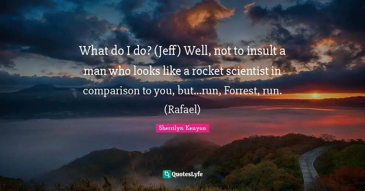 What do I do? (Jeff) Well, not to insult a man who looks like a rocket scientist in comparison to you, but…run, Forrest, run. (Rafael)