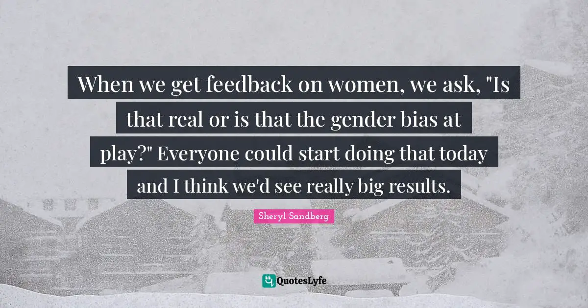 When we get feedback on women, we ask, "Is that real or is that the gender bias at play?" Everyone could start doing that today and I think we'd see really big results.