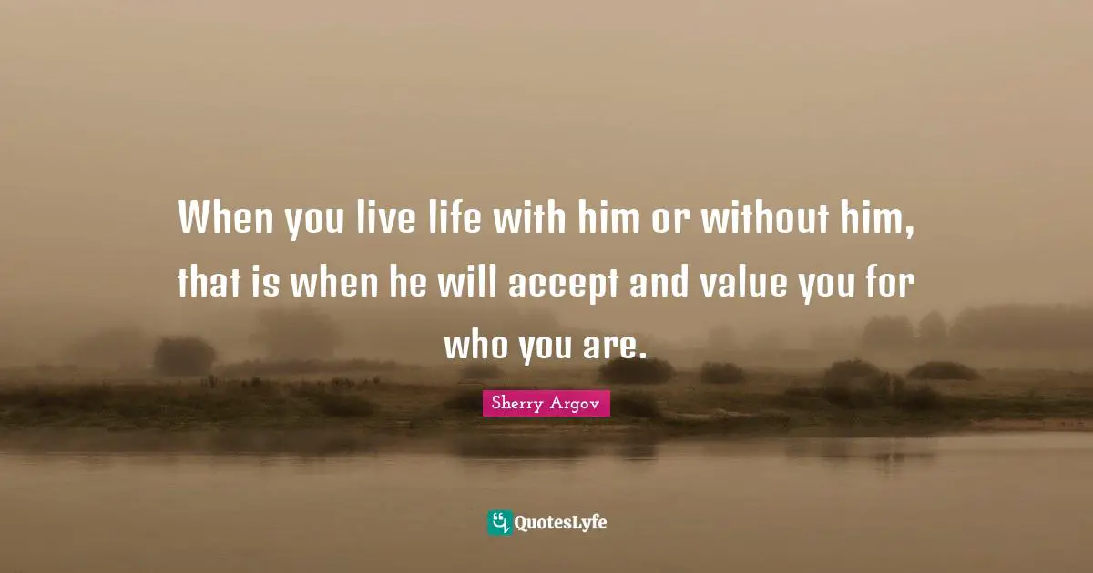 When you live life with him or without him, that is when he will accept and value you for who you are.