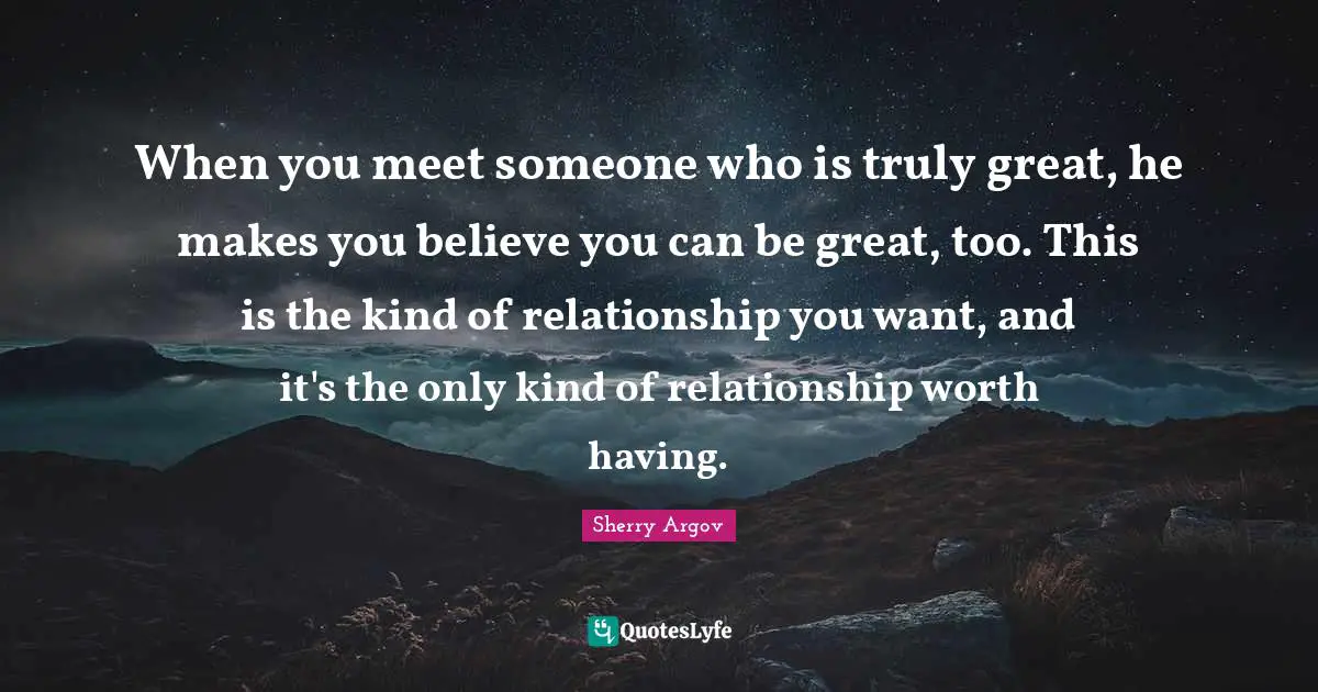 When you meet someone who is truly great, he makes you believe you can be great, too. This is the kind of relationship you want, and it's the only kind of relationship worth having.