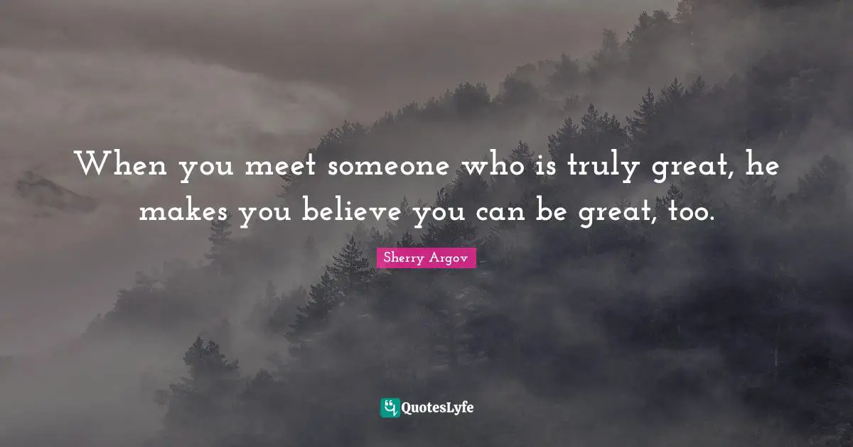 When you meet someone who is truly great, he makes you believe you can be great, too.
