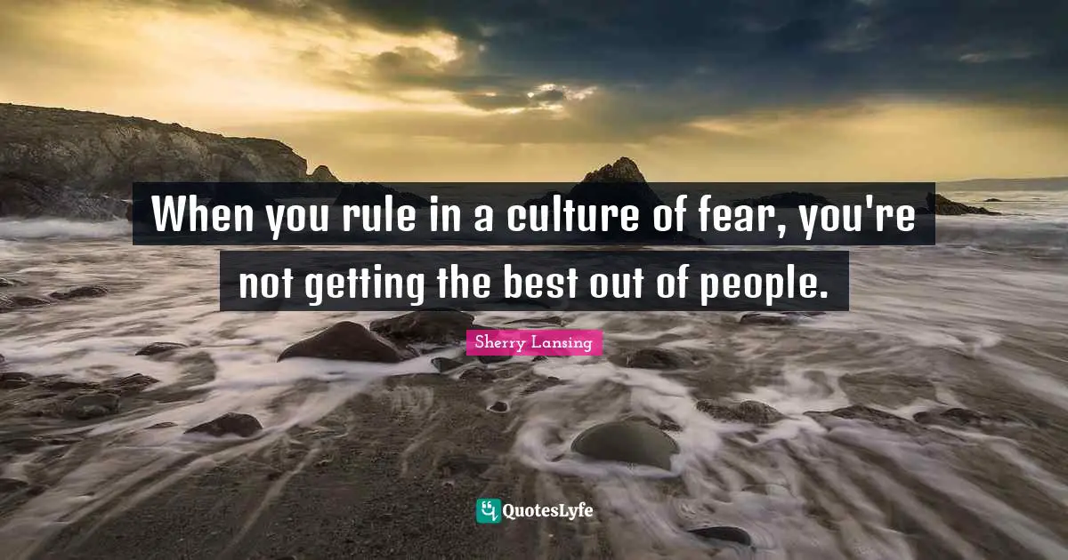 When you rule in a culture of fear, you're not getting the best out of people.
