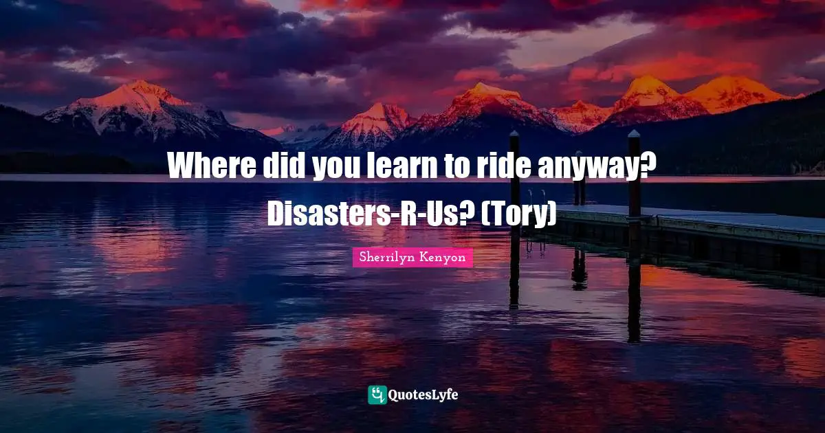 Where did you learn to ride anyway? Disasters-R-Us? (Tory)