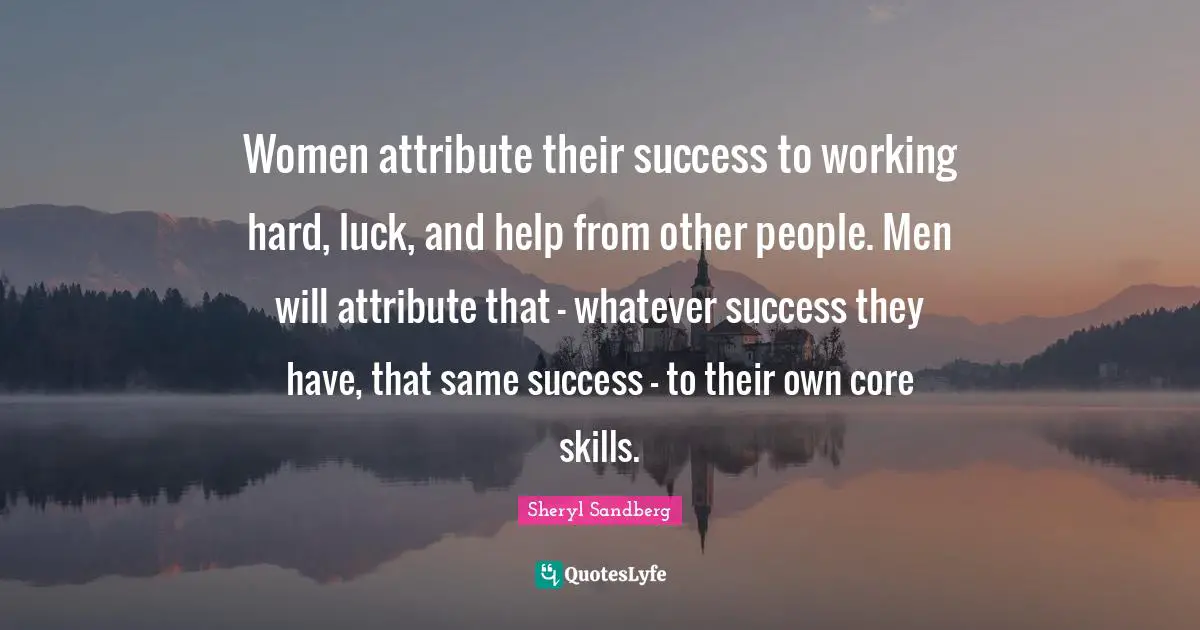 Women attribute their success to working hard, luck, and help from other people. Men will attribute that - whatever success they have, that same success - to their own core skills.