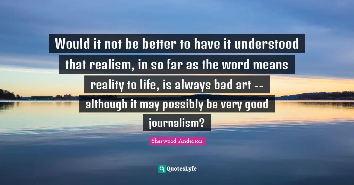 Would it not be better to have it understood that realism, in so far as the word means reality to life, is always bad art -- although it may possibly be very good journalism?