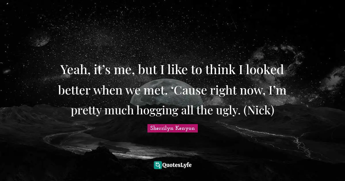 Yeah, it’s me, but I like to think I looked better when we met. ‘Cause right now, I’m pretty much hogging all the ugly. (Nick)