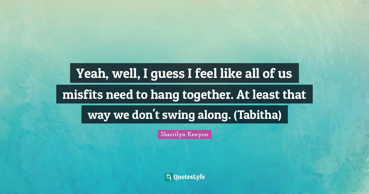 Yeah, well, I guess I feel like all of us misfits need to hang together. At least that way we don't swing along. (Tabitha)
