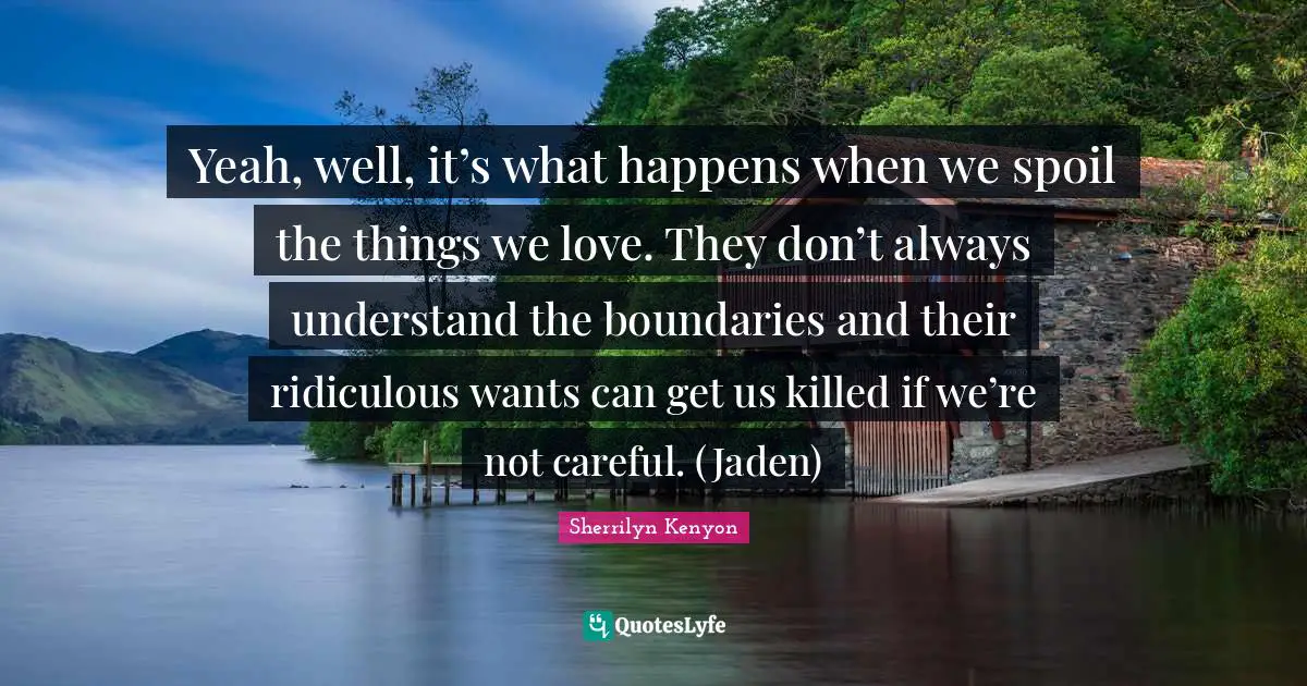 Yeah, well, it’s what happens when we spoil the things we love. They don’t always understand the boundaries and their ridiculous wants can get us killed if we’re not careful. (Jaden)