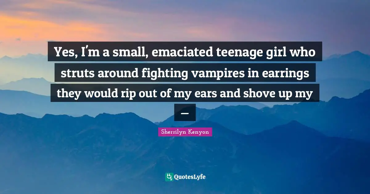 Yes, I'm a small, emaciated teenage girl who struts around fighting vampires in earrings they would rip out of my ears and shove up my —