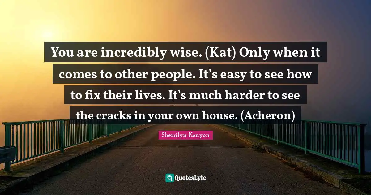 You are incredibly wise. (Kat) Only when it comes to other people. It’s easy to see how to fix their lives. It’s much harder to see the cracks in your own house. (Acheron)