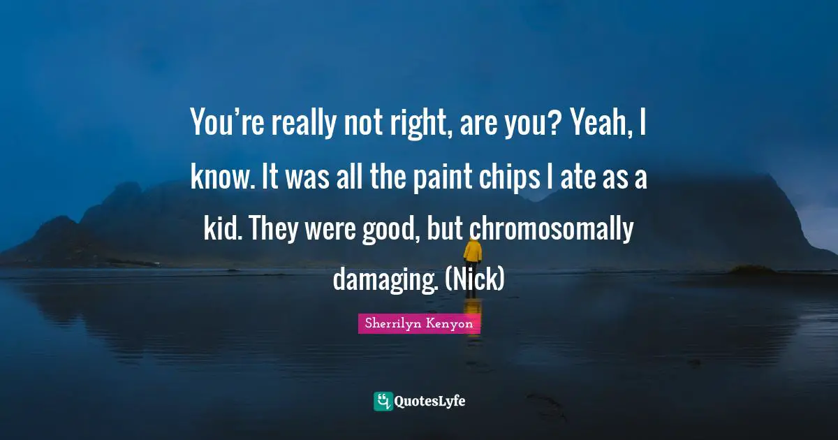 You’re really not right, are you? Yeah, I know. It was all the paint chips I ate as a kid. They were good, but chromosomally damaging. (Nick)