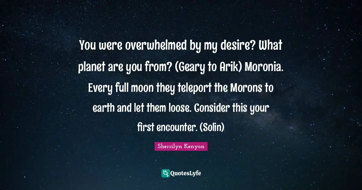 You were overwhelmed by my desire? What planet are you from? (Geary to Arik) Moronia. Every full moon they teleport the Morons to earth and let them loose. Consider this your first encounter. (Solin)