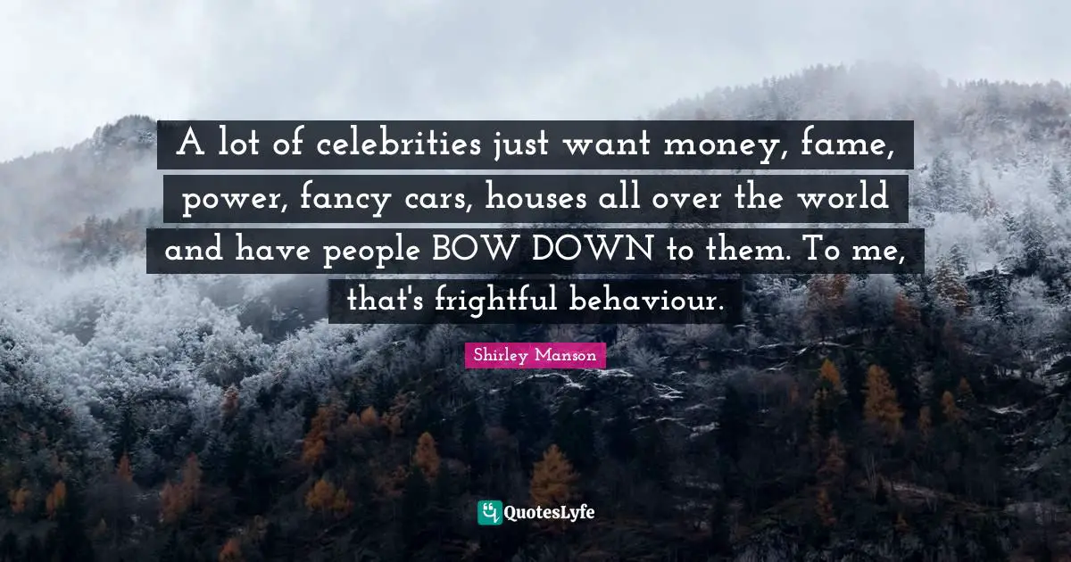 A lot of celebrities just want money, fame, power, fancy cars, houses all over the world and have people BOW DOWN to them. To me, that's frightful behaviour.