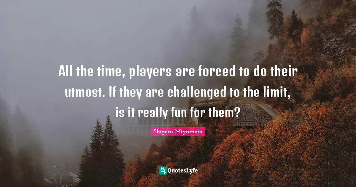 All the time, players are forced to do their utmost. If they are challenged to the limit, is it really fun for them?