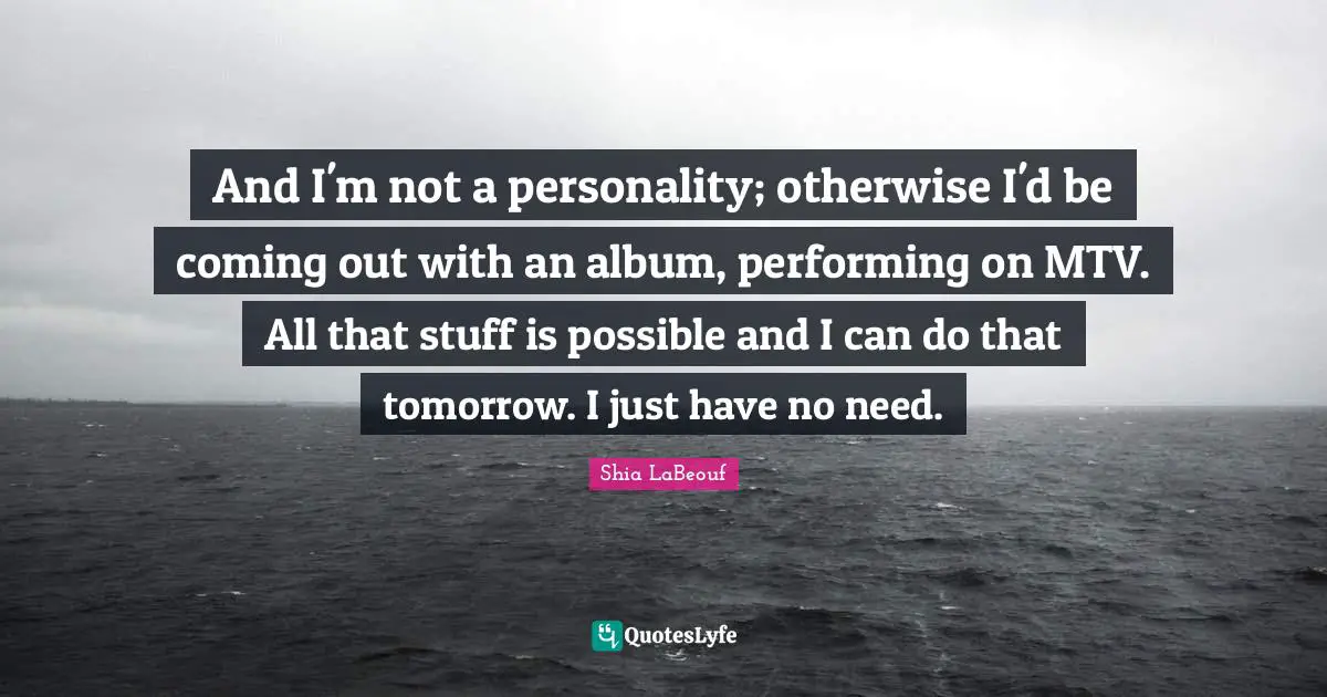 And I'm not a personality; otherwise I'd be coming out with an album, performing on MTV. All that stuff is possible and I can do that tomorrow. I just have no need.