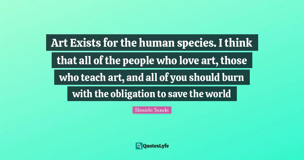 Save The World Quotes: "Art Exists for the human species. I think that all of the people who love art, those who teach art, and all of you should burn with the obligation to save the world"