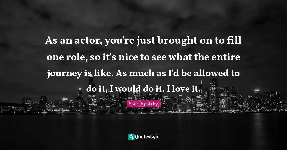 As an actor, you're just brought on to fill one role, so it's nice to see what the entire journey is like. As much as I'd be allowed to do it, I would do it. I love it.