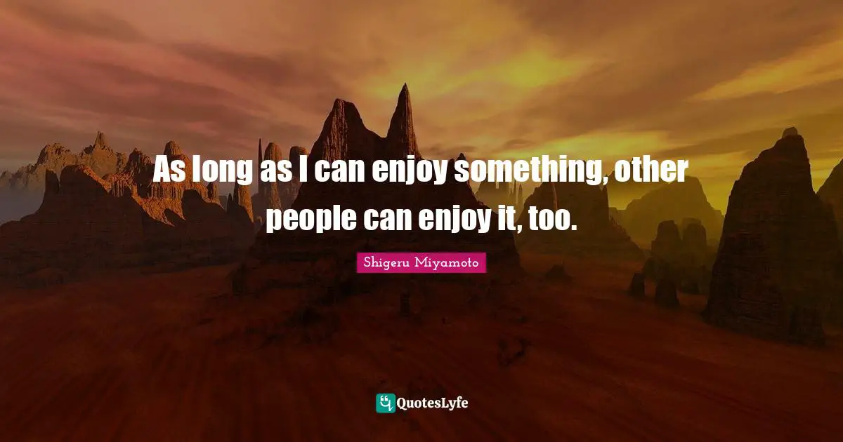 As long as I can enjoy something, other people can enjoy it, too.