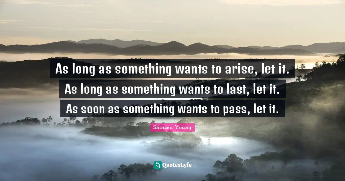 As long as something wants to arise, let it. As long as something wants to last, let it. As soon as something wants to pass, let it.