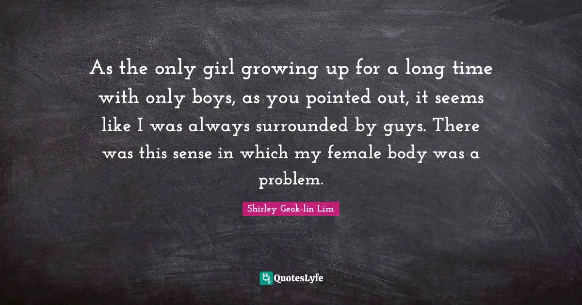 As the only girl growing up for a long time with only boys, as you pointed out, it seems like I was always surrounded by guys. There was this sense in which my female body was a problem.
