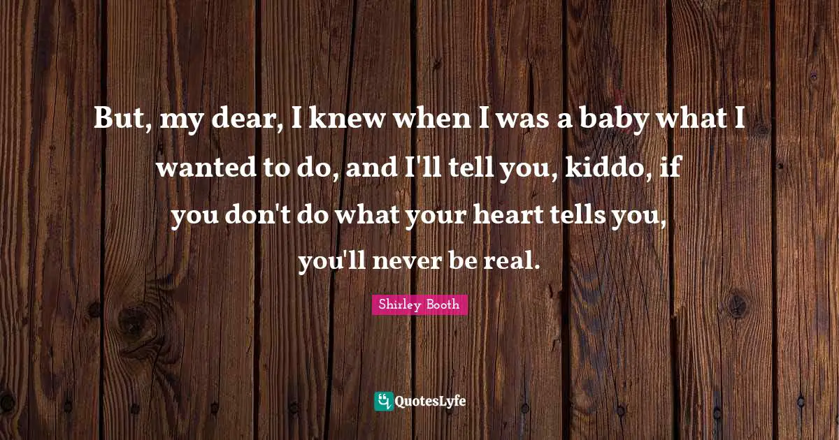But, my dear, I knew when I was a baby what I wanted to do, and I'll tell you, kiddo, if you don't do what your heart tells you, you'll never be real.